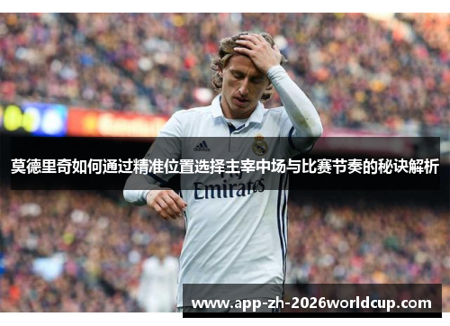 莫德里奇如何通过精准位置选择主宰中场与比赛节奏的秘诀解析