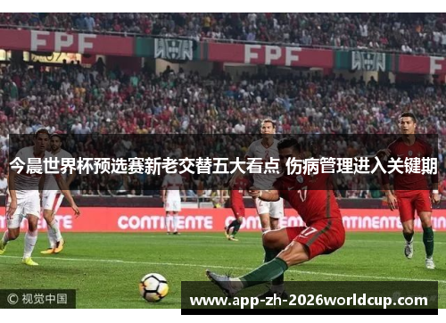 今晨世界杯预选赛新老交替五大看点 伤病管理进入关键期 今晨世界杯预选赛新老交替五大看点 伤病管理进入关键期