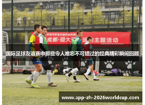 国际足球友谊赛中那些令人难忘不可错过的经典精彩瞬间回顾