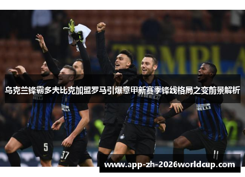 乌克兰锋霸多夫比克加盟罗马引爆意甲新赛季锋线格局之变前景解析 乌克兰锋霸多夫比克加盟罗马引爆意甲新赛季锋线格局之变前景解析