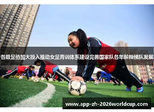各级足协加大投入推动女足青训体系建设完善国家队各年龄段梯队发展
