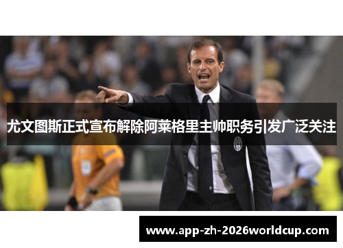 尤文图斯正式宣布解除阿莱格里主帅职务引发广泛关注