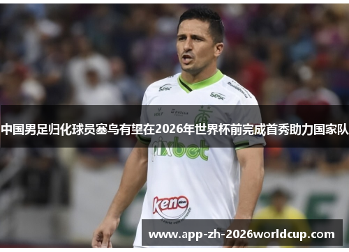 中国男足归化球员塞鸟有望在2026年世界杯前完成首秀助力国家队