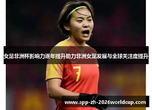 女足非洲杯影响力逐年提升助力非洲女足发展与全球关注度提升