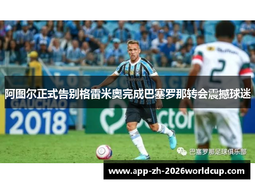 阿图尔正式告别格雷米奥完成巴塞罗那转会震撼球迷