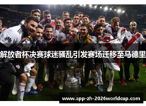 解放者杯决赛球迷骚乱引发赛场迁移至马德里 解放者杯决赛球迷骚乱引发赛场迁移至马德里